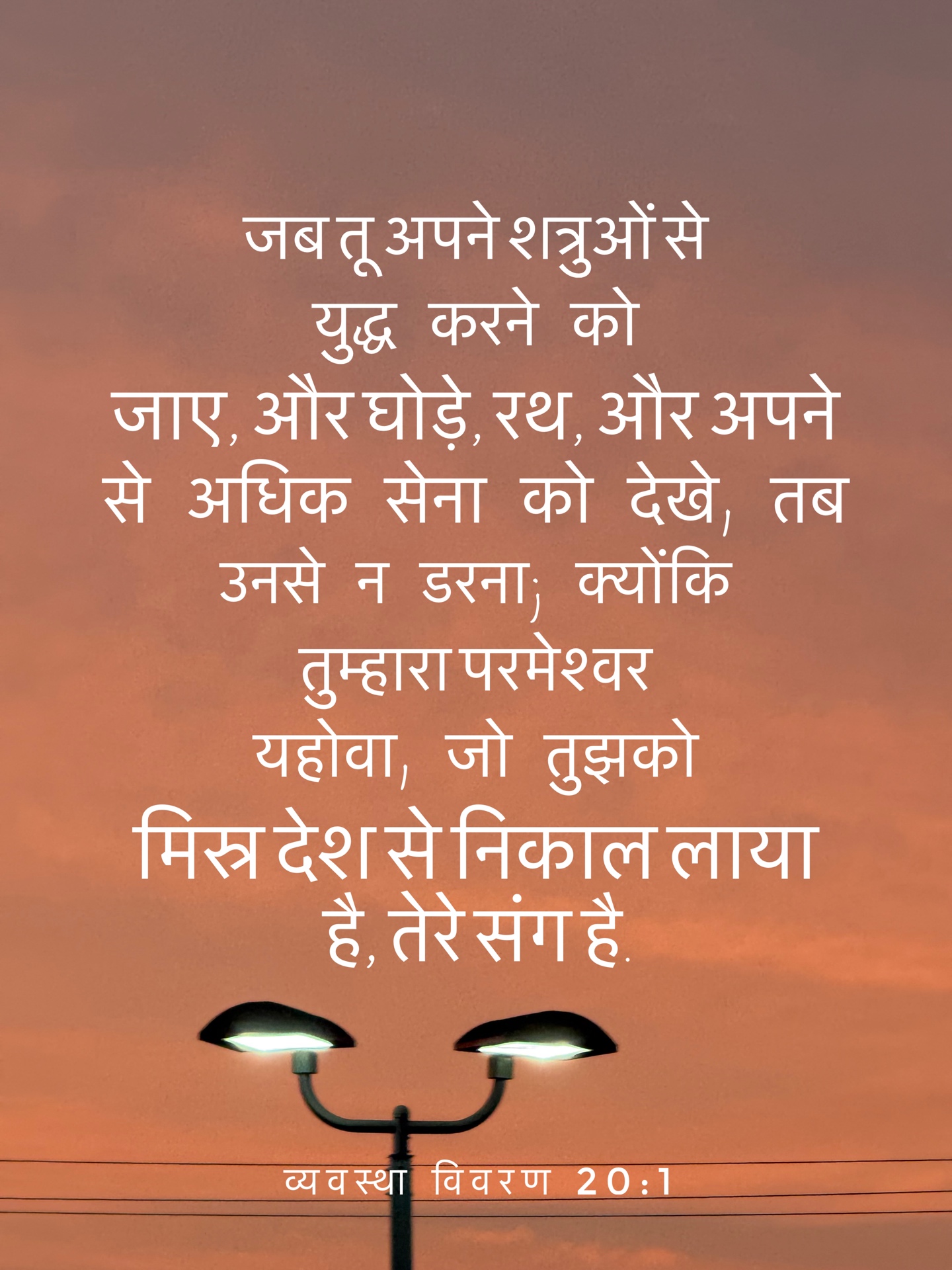 Deuteronomy 20:1 - "जब तू अपने शत्रुओं से युद्ध करने को जाए और घोड़े, रथ, और अपने से अधिक सेना को देखे, तब उनसे न डरना; क्योंकि तेरा परमेश्वर यहोवा जो तुझको मिस्र देश से निकाल ले आया है, वह तेरे संग है।