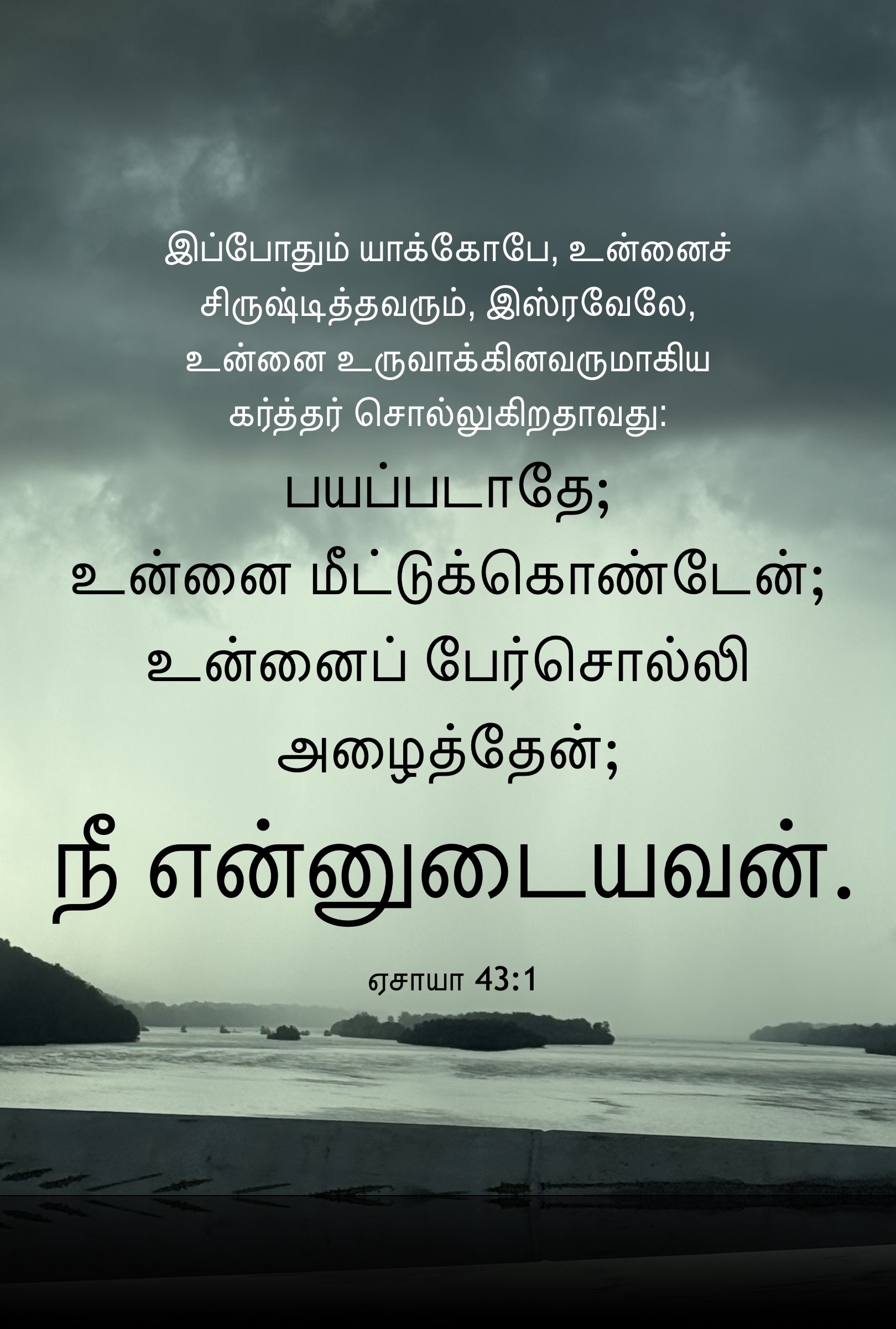 Isaiah 43:1 - இப்போதும் யாக்கோபே, உன்னைச் சிருஷ்டித்தவரும், இஸ்ரவேலே, உன்னை உருவாக்கினவருமாகிய கர்த்தர் சொல்லுகிறதாவது: பயப்படாதே; உன்னை மீட்டுக்கொண்டேன்; உன்னைப் பேர்சொல்லி அழைத்தேன்; நீ என்னுடையவன்.