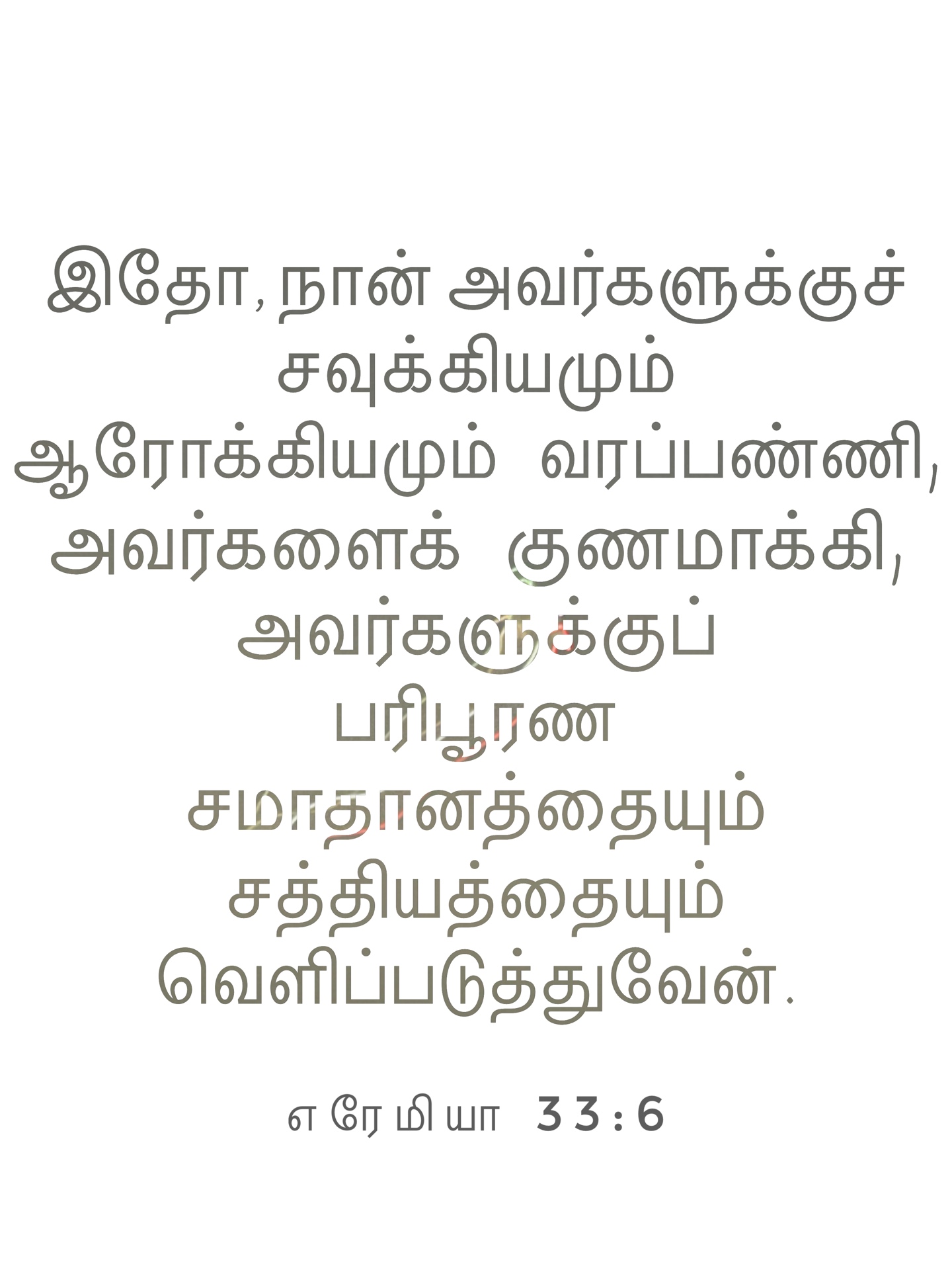Jeremiah 33:6 - இதோ, நான் அவர்களுக்குச் சவுக்கியமும் ஆரோக்கியமும் வரப்பண்ணி, அவர்களைக் குணமாக்கி, அவர்களுக்குப் பரிபூரண சமாதானத்தையும் சத்தியத்தையும் வெளிப்படுத்துவேன்