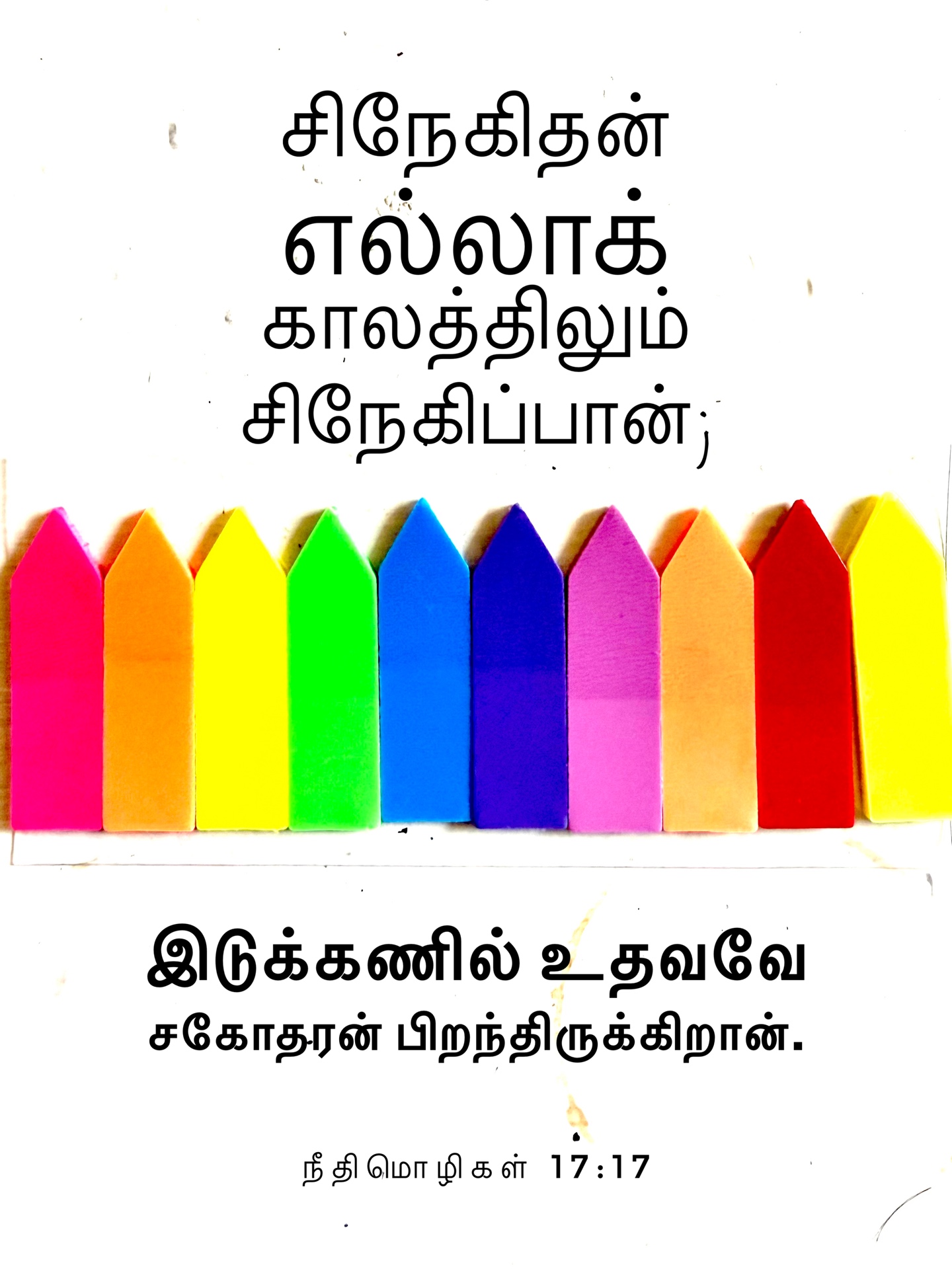 Proverbs 17:17 - சிநேகிதன் எல்லாக் காலத்திலும் சிநேகிப்பான்; இடுக்கணில் உதவவே சகோதரன் பிறந்திருக்கிறான்.