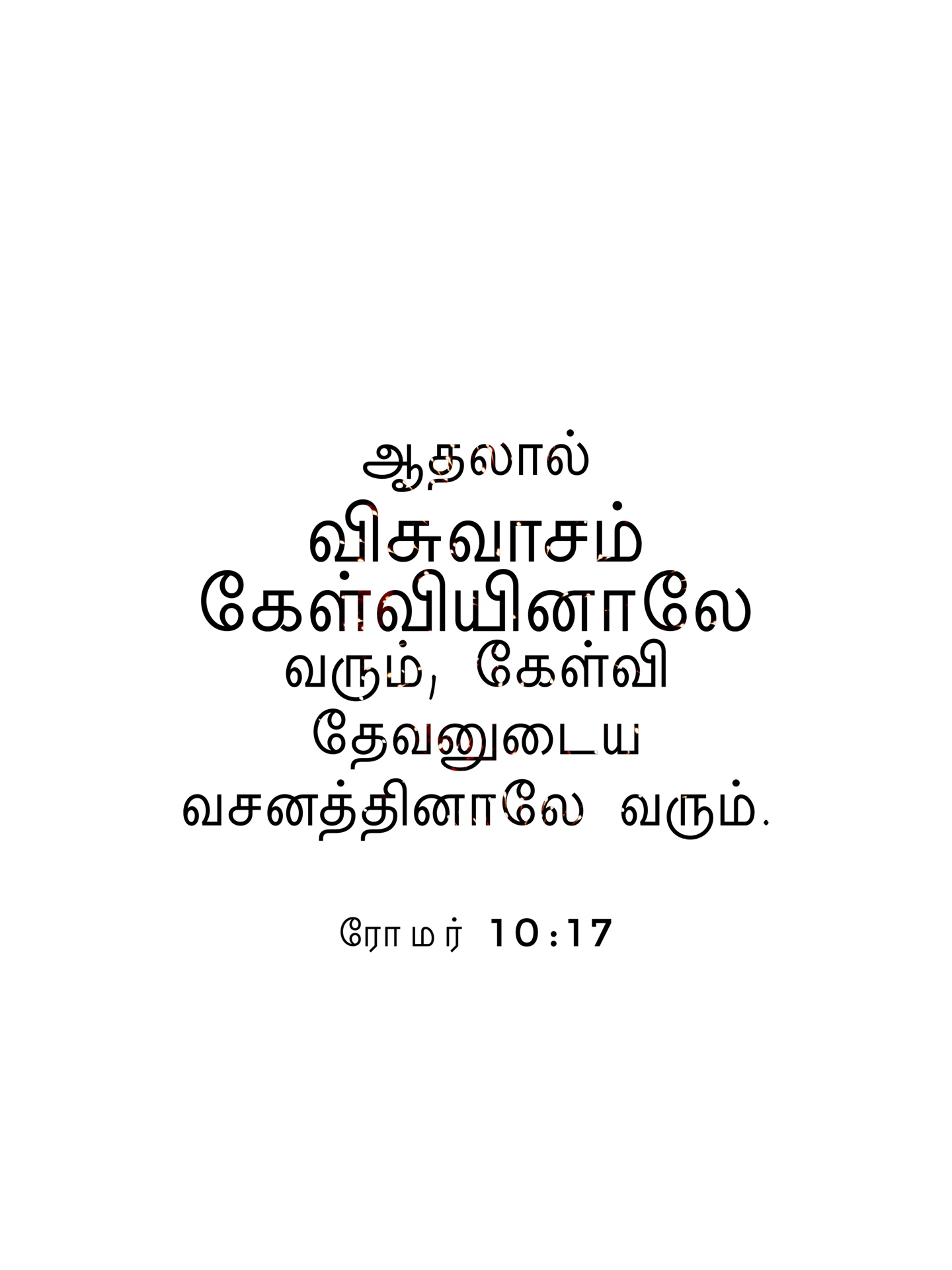 Romans 10:17 - ஆதலால் விசுவாசம் கேள்வியினாலே வரும், கேள்வி தேவனுடைய வசனத்தினாலே வரும்.